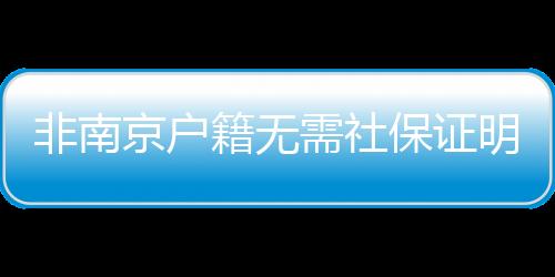 非南京戶籍無需社保證明可直接購房?官方:未收到文件及通知