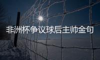 非洲杯爭議球后主帥金句：我們沒有公平競賽這個詞