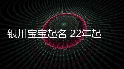 銀川寶寶起名 22年起名經驗 國學起名新勢力