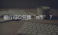 銀行可以兌換“π幣”？假的