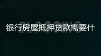 銀行房屋抵押貸款需要什么資料（銀行房屋抵押貸款）