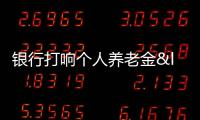 銀行打響個人養老金“搶客”大戰 開戶任務激增