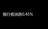 銀行板塊跌0.45% 招商銀行漲0.74%居首