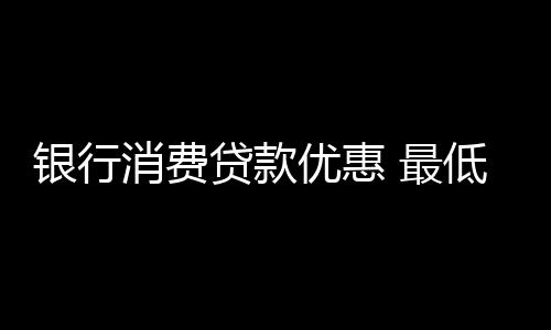 銀行消費(fèi)貸款優(yōu)惠 最低利率并非人人可享