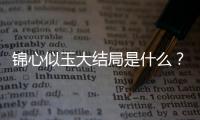 錦心似玉大結(jié)局是什么？錦心似玉電視劇大結(jié)局介紹