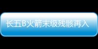 長五B火箭末級殘骸再入大氣層 絕大部分器件已燒蝕銷毀