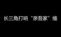 長三角打響“親吾家”維權品牌 異地消費投訴享“同城待遇”