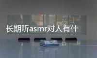 長期聽asmr對人有什么影響（asmr聽多了對身體好嗎）