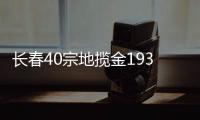 長春40宗地攬金193億 保利、華潤、萬科等落子