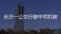 長沙一公交行駛中司機被拽倒嚇壞乘客