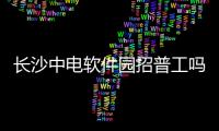 長沙中電軟件園招普工嗎和長沙中電軟件科技有限公司的情況說明