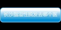 長沙脂溢性脫發(fā)去哪個醫(yī)院好?/碧蓮盛植發(fā)醫(yī)生治脫有方