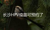 長(zhǎng)沙HPV疫苗可預(yù)約了，想要春節(jié)前打上請(qǐng)收藏這些接種點(diǎn)