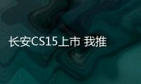 長安CS15上市 我推薦不是性價比最高的版本