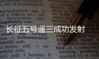 長征五號遙三成功發射 將開啟中國航天“超級2020”