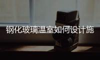 鋼化玻璃溫室如何設計施工  如何建設玻璃溫室大棚,行業資訊