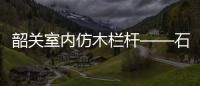 韶關室內仿木欄桿——石欄桿——九年實力廠家友翠圍欄