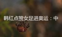 韓紅點贊女足進奧運：中國女足為你驕傲 王霜我的女神