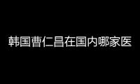 韓國曹仁昌在國內哪家醫院坐診?想看下他修復內眼角和雙眼皮病例