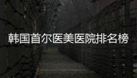 韓國首爾醫美醫院排名榜前十名公布:有韓國ID、原辰、431、365mc醫院