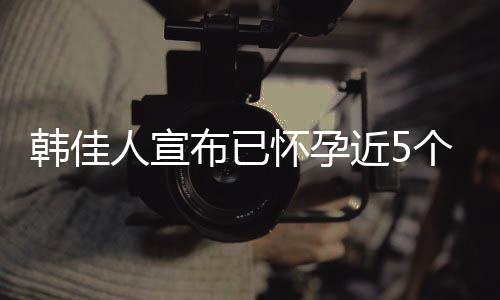 韓佳人宣布已懷孕近5個月 去年9月曾流產【娛樂新聞】風尚中國網