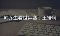 韓喬生看世乒賽：王皓啊！多學學你國正哥