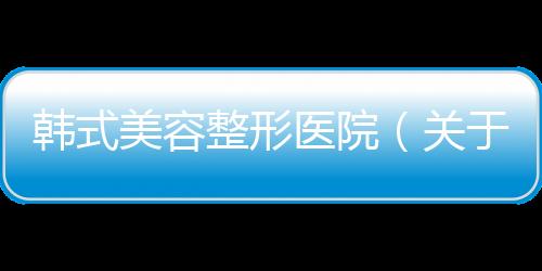 韓式美容整形醫院（關于韓式美容整形醫院的基本情況說明介紹）