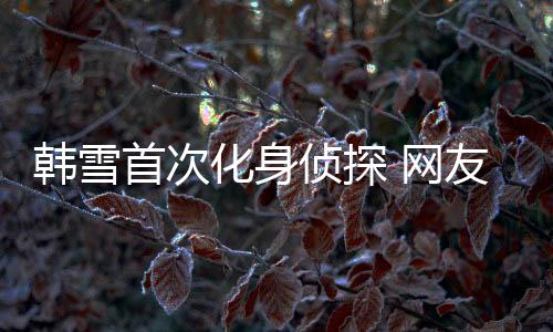 韓雪首次化身偵探 網(wǎng)友：為她的冷靜客觀點(diǎn)贊!