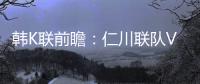 韓K聯前瞻：仁川聯隊VS全北現代，雙方近6次交手全北現代未嘗敗績