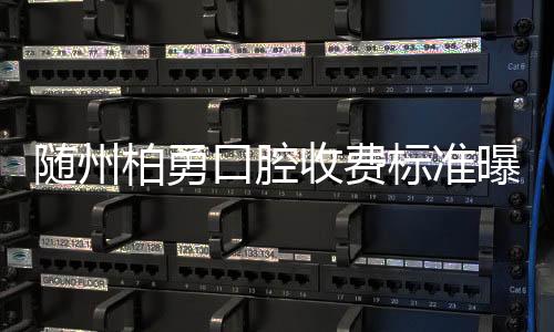 隨州柏勇口腔收費標準曝光,種植牙/矯正價格大對比,2025更新