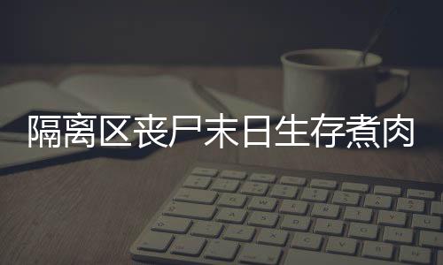 隔離區喪尸末日生存煮肉吃肉需要注意什么