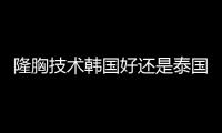 隆胸技術(shù)韓國好還是泰國？技術(shù)都挺好的但是審美不一樣