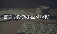 雷克薩斯新小型SUV將入華 預計25萬元起售