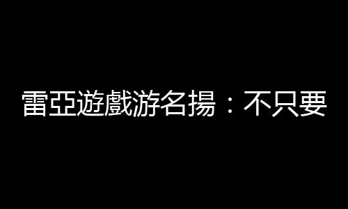 雷亞遊戲游名揚：不只要搶用戶的時間，更要爭他們的「回憶」｜天下雜誌