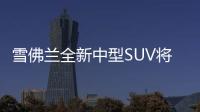 雪佛蘭全新中型SUV將國產 明年年初上市