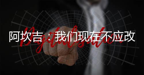 阿坎吉：我們現在不應改變一切；大家不想受傷但賽后沒時間恢復