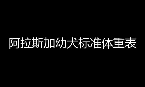 阿拉斯加幼犬標(biāo)準體重表圖片，阿拉斯加幼犬有多重