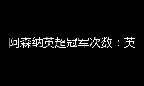 阿森納英超冠軍次數：英超冠軍的回顧與展望