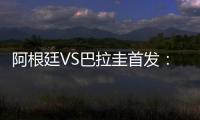 阿根廷VS巴拉圭首發：梅西阿圭羅領銜 勞塔羅替補