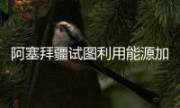 阿塞拜疆試圖利用能源加強其獨立性