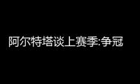 阿爾特塔談上賽季:爭冠失敗仍痛徹心扉決心新賽季更進一步