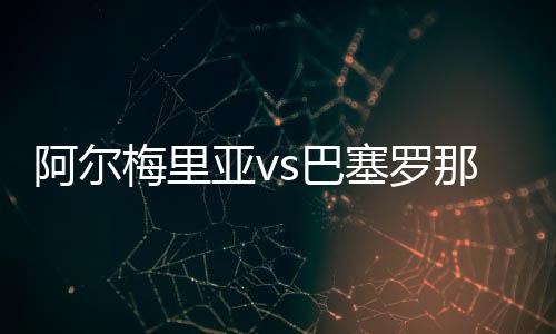 阿爾梅里亞vs巴塞羅那直播：阿爾梅跌落谷底還有機會反彈?