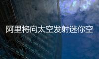 阿里將向太空發射迷你空間站和通訊衛星 具體什么時候？