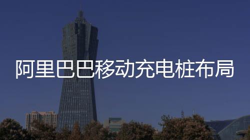 阿里巴巴移動充電樁布局全國有效緩解固定充電設施建設不足的壓力