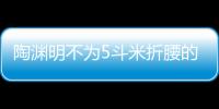 陶淵明不為5斗米折腰的典故（陶淵明當年不為五斗米折腰的故事）