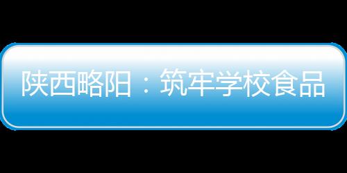 陜西略陽：筑牢學校食品安全防線