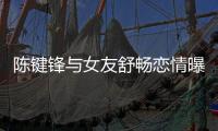 陳鍵鋒與女友舒暢戀情曝光 承認交過4女友情史豐富