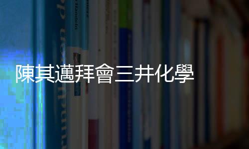 陳其邁拜會三井化學  爭取擴大投資高雄完善半導體產業鏈