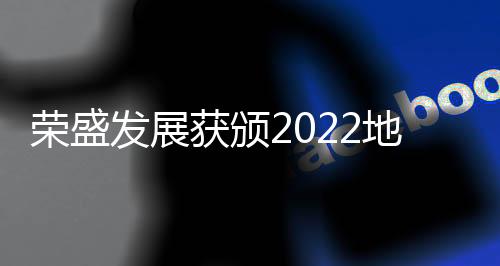 榮盛發展獲頒2022地產價值100公司“年度優質交付企業”