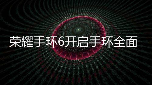 榮耀手環6開啟手環全面屏時代，11月3日發布【數碼&手機】風尚中國網